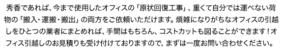 秀香であれば、今まで使用したオフィスの「原状回復工事」、重くて自分では運べない荷物の「搬入・運搬・搬出」の両方をご依頼いただけます。煩雑になりがちなオフィスの引越しをひとつの業者にまとめれば、手間はもちろん、コストカットも図ることができます！オフィス引越しのお見積りも受け付けておりますので、まずは一度お問い合わせください。