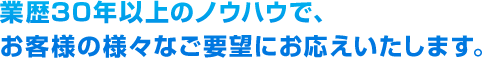 業歴30年以上のノウハウで、お客様の様々なご要望にお応えいたします。