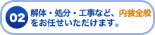 02 解体・処分・工事など、内装全般をお任せいただけます。