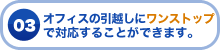 03 オフィスの引越しにワンストップで対応することができます。